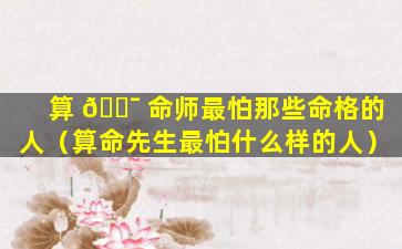 算 🐯 命师最怕那些命格的人（算命先生最怕什么样的人）